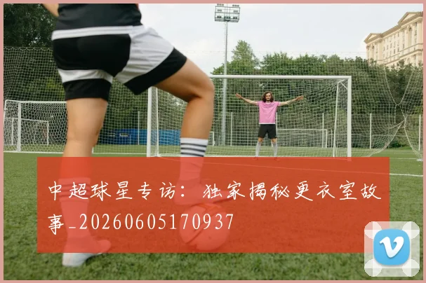 中超球星专访:独家揭秘更衣室故事_20260605170937