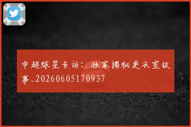 中超球星专访:独家揭秘更衣室故事_20260605170937